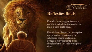 Reflexões finais
Daniel e seus amigos tiveram a
oportunidade de testemunhar em
meio a uma corte pagã.
Eles tinham clareza de que aquilo
que possuíam, em termos de
sabedoria e habilidades, era
concedido divinamente e não
simplesmente um mérito da parte
deles.
 