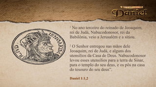1
No ano terceiro do reinado de Jeoaquim,
rei de Judá, Nabucodonosor, rei da
Babilônia, veio a Jerusalém e a sitiou.
2
O Senhor entregou nas mãos dele
Jeoaquim, rei de Judá, e alguns dos
utensílios da Casa de Deus. Nabucodonosor
levou esses utensílios para a terra de Sinar,
para o templo do seu deus, e os pôs na casa
do tesouro do seu deus”.
Daniel 1:1,2
 