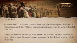 Versos 1 e 2
O ano de 605 a.C. marcou a primeira deportação dos hebreus para a Babilônia por
Nabucodonosor II. Em 722 a.C., os assírios invadiram o reino do norte de Israel (II
Reis 17:3-23).
Depois da morte de Salomão, o reino de Davi foi dividido em dois: 10 tribos de
Israel (chamadas de Efraim em alguns lugares) e 2 tribos de Judá (mais ao sul da
Palestina).
 