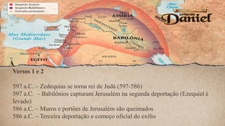 Versos 1 e 2
597 a.C. – Zedequias se torna rei de Judá (597-586)
597 a.C. – Babilônios capturam Jerusalém na segunda deportação (Ezequiel é
levado)
586 a.C. – Muros e portões de Jerusalém são queimados
586 a.C. – Terceira deportação e começo oficial do exílio
 