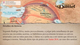 Detalhes da história
Segundo Rodrigo Silva, muito provavelmente, a julgar pela semelhança do que
ocorria nas investidas assírias, os babilônios provavelmente levaram os cativos
amarrados com as mãos para trás, o dorso ou o peito nu e um saiote que deixava as
nádegas à mostra. Menção deste tipo de prática em Isaías 20:4, no caso dos assírios.
 