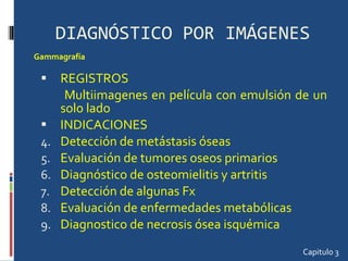 DIAGNÓSTICO POR IMÁGENES REGISTROS Multiimagenes en película con emulsión de un solo lado INDICACIONES Detección de metástasis óseas Evaluación de tumores oseos primarios Diagnóstico de osteomielitis y artritis Detección de algunas Fx Evaluación de enfermedades metabólicas Diagnostico de necrosis ósea isquémica Capitulo 3 Gammagrafía  