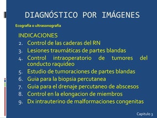 DIAGNÓSTICO POR IMÁGENES INDICACIONES Control de las caderas del RN Lesiones traumáticas de partes blandas Control intraoperatorio de tumores del conducto raquideo Estudio de tumoraciones de partes blandas Guia para la biopsia percutanea Guia para el drenaje percutaneo de abscesos Control en la elongacion de miembros Dx intrauterino de malformaciones congenitas Capitulo 3 Ecografía o ultrasonografía 