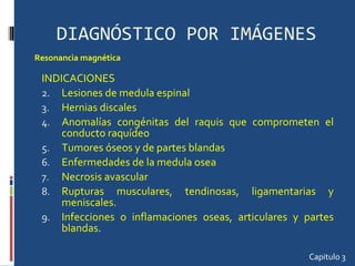 DIAGNÓSTICO POR IMÁGENES INDICACIONES Lesiones de medula espinal Hernias discales Anomalías congénitas del raquis que comprometen el conducto raquídeo Tumores óseos y de partes blandas Enfermedades de la medula osea Necrosis avascular Rupturas musculares, tendinosas, ligamentarias y meniscales.  Infecciones o inflamaciones oseas, articulares y partes blandas.  Capitulo 3 Resonancia magnética 