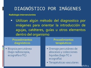 DIAGNÓSTICO POR IMÁGENES Utilizan algún método del diagnostico por imágenes para orientar la introducción de agujas, catéteres, guías u otros elementos dentro del organismo Capitulo 3 Radiología intervencionista 
