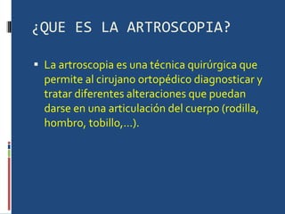 ¿QUE ES LA ARTROSCOPIA? La artroscopia es una técnica quirúrgica que permite al cirujano ortopédico diagnosticar y tratar diferentes alteraciones que puedan darse en una articulación del cuerpo (rodilla, hombro, tobillo,…). 