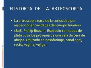 HISTORIA DE LA ARTROSCOPIA La artroscopia nace de la curiosidad por inspeccionar cavidades del cuerpo humano 1806. Phillip Bozzini. Espéculo con tubos de plata cuya luz provenía de una vela de cera de abejas. Utilizado en nasofaringe, canal anal, recto, vagina, vejiga... 