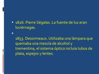 1826. Pierre Ségalas. La fuente de luz eran luciérnagas. 1853. Desormeaux. Utilizaba una lámpara que quemaba una mezcla de alcohol y trementina, el sistema óptico incluía tubos de plata, espejos y lentes. 
