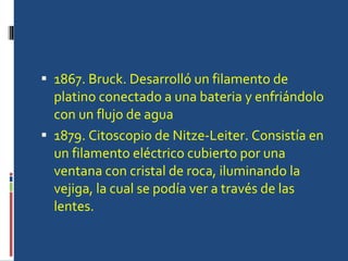 1867. Bruck. Desarrolló un filamento de platino conectado a una bateria y enfriándolo con un flujo de agua  1879. Citoscopio de Nitze-Leiter. Consistía en un filamento eléctrico cubierto por una ventana con cristal de roca, iluminando la vejiga, la cual se podía ver a través de las lentes. 