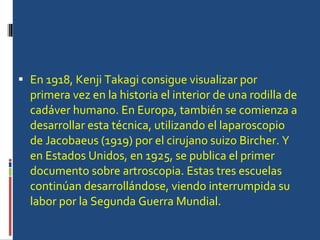 En 1918, Kenji Takagi consigue visualizar por primera vez en la historia el interior de una rodilla de cadáver humano. En Europa, también se comienza a desarrollar esta técnica, utilizando el laparoscopio de Jacobaeus (1919) por el cirujano suizo Bircher. Y en Estados Unidos, en 1925, se publica el primer documento sobre artroscopia. Estas tres escuelas continúan desarrollándose, viendo interrumpida su labor por la Segunda Guerra Mundial. 