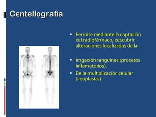 Centellografía  Permite mediante la captación del radiofármaco, descubrir alteraciones localizadas de la: Irrigación sanguínea (procesos inflamatorios). De la multiplicación celular (neoplasias) 