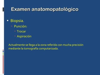 Examen anatomopatológico Biopsia. Punción: Trocar Aspiración Actualmente se llega a la zona referida con mucha precisión mediante la tomografía computarizada. 