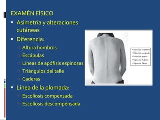 EXAMÉN FÍSICO Asimetría y alteraciones cutáneas Diferencia:  Altura hombros Escápulas Líneas de apófisis espinosas Triángulos del talle Caderas  Línea de la plomada: Escoliosis compensada Escoliosis descompensada 