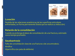 Luxación Perdida de las relaciones anatómicas de las superficies articulares enfrentadas, en forma permanente (hasta que se realice su reducción) Retardo de la consolidación Cuando se prolonga el plazo de consolidación de una fractura, estimado como tiempo promedio. Seudoartrosis Falta de consolidación ósea de una fractura o de una artrodesis. Atrófica Hipertrófica (en pata de elefante) 