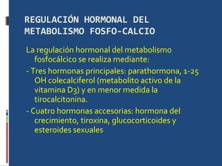 REGULACIÓN HORMONAL DEL METABOLISMO FOSFO-CALCIO La regulación hormonal del metabolismo fosfocálcico se realiza mediante:  - Tres hormonas principales: parathormona, 1-25 OH colecalciferol (metabolito activo de la vitamina D3) y en menor medida la tirocalcitonina.  - Cuatro hormonas accesorias: hormona del crecimiento, tiroxina, glucocorticoides y esteroides sexuales  
