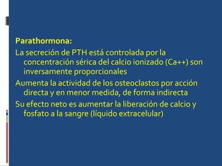 Parathormona: La secreción de PTH está controlada por la concentración sérica del calcio ionizado (Ca++) son inversamente proporcionales Aumenta la actividad de los osteoclastos por acción directa y en menor medida, de forma indirecta  Su efecto neto es aumentar la liberación de calcio y fosfato a la sangre (líquido extracelular) 