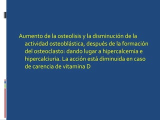 Aumento de la osteolisis y la disminución de la actividad osteoblástica, después de la formación del osteoclasto: dando lugar a hipercalcemia e hipercalciuria. La acción está diminuida en caso de carencia de vitamina D  