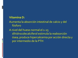 Vitamina D: Aumenta la absorción intestinal de calcio y del fósforo A nivel del hueso normal el 1-25 dihidrocolecalciferol estimula la reabsorción ósea; produce hipercalcemia por acción directa y por intermedio de la PTH  