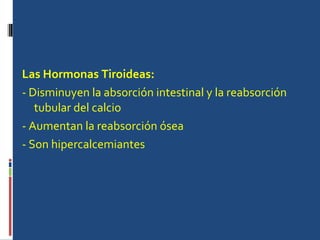 Las Hormonas Tiroideas:   - Disminuyen la absorción intestinal y la reabsorción tubular del calcio - Aumentan la reabsorción ósea - Son hipercalcemiantes  