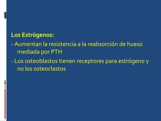 Los Estrógenos: - Aumentan la resistencia a la reabsorción de hueso mediada por PTH  - Los osteoblastos tienen receptores para estrógeno y no los osteoclastos  