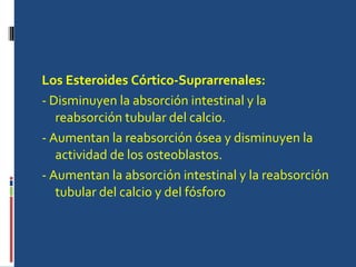 Los Esteroides Córtico-Suprarrenales: - Disminuyen la absorción intestinal y la reabsorción tubular del calcio.  - Aumentan la reabsorción ósea y disminuyen la actividad de los osteoblastos.  - Aumentan la absorción intestinal y la reabsorción tubular del calcio y del fósforo 
