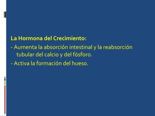 La Hormona del Crecimiento:   - Aumenta la absorción intestinal y la reabsorción tubular del calcio y del fósforo.  - Activa la formación del hueso.  