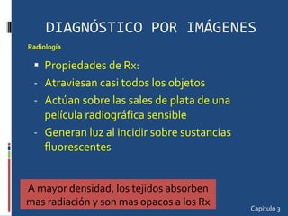 DIAGNÓSTICO POR IMÁGENES Propiedades de Rx: Atraviesan casi todos los objetos Actúan sobre las sales de plata de una película radiográfica sensible Generan luz al incidir sobre sustancias fluorescentes Capitulo 3 Radiología  A mayor densidad, los tejidos absorben mas radiación y son mas opacos a los Rx 