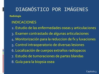 DIAGNÓSTICO POR IMÁGENES INDICACIONES Estudio de las enfermedades oseas y articulaciones Examen contrastado de algunas articulaciones Monitorización para la reduccion de fx y luxaciones Control intraoperatorio de diversas lesiones Localización de cuerpos extraños radiopacos Estudio de tumoraciones de partes blandas Guía para la biopsia osea Capitulo 3 Radiología  