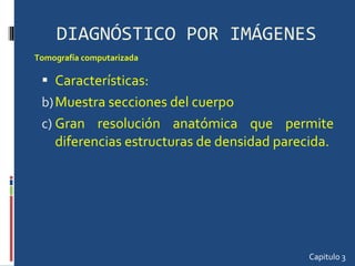 DIAGNÓSTICO POR IMÁGENES Características:  Muestra secciones del cuerpo Gran resolución anatómica que permite diferencias estructuras de densidad parecida.  Capitulo 3 Tomografía computarizada  