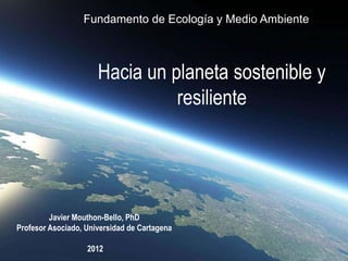 Fundamento de Ecología y Medio Ambiente



                      Hacia un planeta sostenible y
                                resiliente




         Javier Mouthon-Bello, PhD
Profesor Asociado, Universidad de Cartagena

                   2012
 