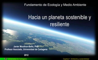 Universidad de Cartagena Capitulo 1. Ambiente y sostenibilidad
Hacia un planeta sostenible y
resiliente
Javier Mouthon-Bello, PhD
Profesor Asociado, Universidad de Cartagena
2012
Fundamento de Ecología y Medio Ambiente
 