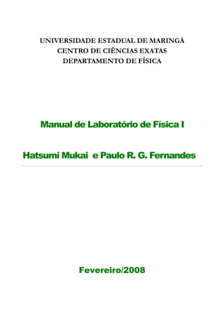 UNIVERSIDADE ESTADUAL DE MARINGÁ
       CENTRO DE CIÊNCIAS EXATAS
        DEPARTAMENTO DE FÍSICA




   Manual de Laboratório de Física I


Hatsumi Mukai e Paulo R. G. Fernandes




            Fevereiro/2008
 
