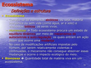 10
Ecossistema
Definições e estrutura
• Ecossistema
– Compõe-se de elementos abióticos, ou seja, matéria
inorgânica ou sem vida (como água, ar e solo) e
elementos bióticos, os seres vivos.
– Homeostase  Todo ecossistema procura um estado de
equilíbrio dinâmico por meio de mecanismos de
autocontrole e auto-regulação, os quais entram em ação
assim que ocorre uma mudança.
– No caso de modificações artificiais impostas pelo
homem, por serem relativamente violentas e
continuadas, o mecanismo não consegue absorver essas
mudanças e ocorre o impacto ecológico do meio.
• Biomassa  Quantidade total de matéria viva em um
ecossistema.
 