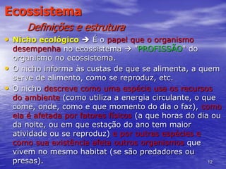 12
Ecossistema
Definições e estrutura
• Nicho ecológico  É o papel que o organismo
desempenha no ecossistema  "PROFISSÃO" do
organismo no ecossistema.
• O nicho informa às custas de que se alimenta, a quem
serve de alimento, como se reproduz, etc.
• O nicho descreve como uma espécie usa os recursos
do ambiente (como utiliza a energia circulante, o que
come, onde, como e que momento do dia o faz), como
ela é afetada por fatores físicos (a que horas do dia ou
da noite, ou em que estação do ano tem maior
atividade ou se reproduz) e por outras espécies e
como sua existência afeta outros organismos que
vivem no mesmo habitat (se são predadores ou
presas).
 
