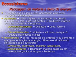 16
Ecossistema
Reciclagem de matéria e fluxo de energia
• A energia que os seres vivos necessitam para viver
provém da alimentação.
• Autótrofos  seres capazes de sintetizar seu próprio
alimento, ou seja, auto-suficientes  produzem matéria
orgânica através de inorgânica.
– Quimiossintetizantes  oxidação  sulfo, ferro e
nitrobactérias.
– Fotossintetizantes  utilizam o sol como energia 
vegetais clorofilados e algas.
• Heterótrofos  seres incapazes de sintetizar seu alimento e
que, para obtenção de energia, utilizam-se do alimento
sintetizado pelos autótrofos.
– Herbívoros, carnívoros, onívoros, sapróvoros.
– Decompositores  Degradam matéria orgânica em
matéria inorgânica  fungos e bactérias
 