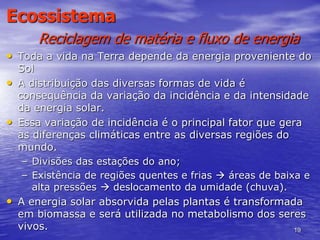 19
Ecossistema
Reciclagem de matéria e fluxo de energia
• Toda a vida na Terra depende da energia proveniente do
Sol
• A distribuição das diversas formas de vida é
consequência da variação da incidência e da intensidade
da energia solar.
• Essa variação de incidência é o principal fator que gera
as diferenças climáticas entre as diversas regiões do
mundo.
– Divisões das estações do ano;
– Existência de regiões quentes e frias  áreas de baixa e
alta pressões  deslocamento da umidade (chuva).
• A energia solar absorvida pelas plantas é transformada
em biomassa e será utilizada no metabolismo dos seres
vivos.
 