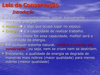 2
Leis de Conservação
Introdução
• A vida, como conhecemos, requer basicamente
matéria e energia.
• Matéria  é algo que ocupa lugar no espaço.
• Energia  é a capacidade de realizar trabalho.
– Quanto maior for essa capacidade, melhor será a
qualidade da energia.
• Em qualquer sistema natural, matéria e energia são
conservadas, ou seja, nem se criam nem se destróem.
• Entretanto, a qualidade de energia se degrada de
maneiras mais nobres (maior qualidade) para menos
nobres (menor qualidade)
 