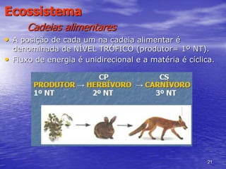 21
Ecossistema
Cadeias alimentares
• A posição de cada um na cadeia alimentar é
denominada de NÍVEL TRÓFICO (produtor= 1º NT).
• Fluxo de energia é unidirecional e a matéria é cíclica.
 