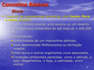 29
Conceitos Básicos
Bioma
• Conjunto de ecossistemas terrestres, com fauna, flora
e clima próprios.
– Ex: uma floresta pluvial, uma savana ou um deserto.
– É uma área com dimensões de até mais de 1.000.000
km2.
– Características:
•Uniformidade de um macroclima definido,
•Uma determinada fitofisionomia ou formação
vegetal,
•Uma fauna e outros organismos vivos associados,
•Condições ambientais parecidas: como a altitude, o
solo, alagamentos, o fogo, a salinidade, entre
outros.
 