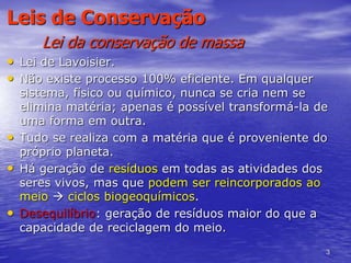 3
Leis de Conservação
Lei da conservação de massa
• Lei de Lavoisier.
• Não existe processo 100% eficiente. Em qualquer
sistema, físico ou químico, nunca se cria nem se
elimina matéria; apenas é possível transformá-la de
uma forma em outra.
• Tudo se realiza com a matéria que é proveniente do
próprio planeta.
• Há geração de resíduos em todas as atividades dos
seres vivos, mas que podem ser reincorporados ao
meio  ciclos biogeoquímicos.
• Desequilíbrio: geração de resíduos maior do que a
capacidade de reciclagem do meio.
 