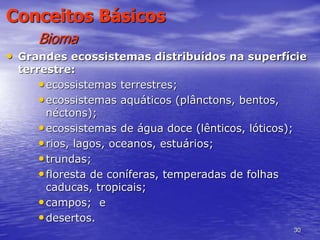 30
Conceitos Básicos
Bioma
• Grandes ecossistemas distribuídos na superfície
terrestre:
•ecossistemas terrestres;
•ecossistemas aquáticos (plânctons, bentos,
néctons);
•ecossistemas de água doce (lênticos, lóticos);
•rios, lagos, oceanos, estuários;
•trundas;
•floresta de coníferas, temperadas de folhas
caducas, tropicais;
•campos; e
•desertos.
 