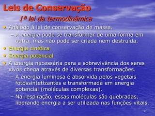 4
Leis de Conservação
1ª lei da termodinâmica
• Análogo à lei de conservação de massa.
– A energia pode se transformar de uma forma em
outra, mas não pode ser criada nem destruída.
• Energia cinética
• Energia potencial
• A energia necessária para a sobrevivência dos seres
vivos chega através de diversas transformações.
– A energia luminosa é absorvida pelos vegetais
fotossintetizantes e transformada em energia
potencial (moléculas complexas).
– Na respiração, essas moléculas são quebradas,
liberando energia a ser utilizada nas funções vitais.
 