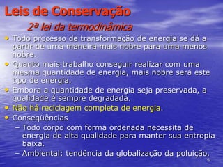 5
Leis de Conservação
2ª lei da termodinâmica
• Todo processo de transformação de energia se dá a
partir de uma maneira mais nobre para uma menos
nobre.
• Quanto mais trabalho conseguir realizar com uma
mesma quantidade de energia, mais nobre será este
tipo de energia.
• Embora a quantidade de energia seja preservada, a
qualidade é sempre degradada.
• Não há reciclagem completa de energia.
• Conseqüências
– Todo corpo com forma ordenada necessita de
energia de alta qualidade para manter sua entropia
baixa.
– Ambiental: tendência da globalização da poluição.
 