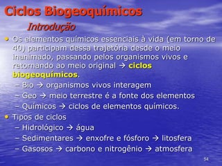 54
Ciclos Biogeoquímicos
Introdução
• Os elementos químicos essenciais à vida (em torno de
40) participam dessa trajetória desde o meio
inanimado, passando pelos organismos vivos e
retornando ao meio original  ciclos
biogeoquímicos.
– Bio  organismos vivos interagem
– Geo  meio terrestre é a fonte dos elementos
– Químicos  ciclos de elementos químicos.
• Tipos de ciclos
– Hidrológico  água
– Sedimentares  enxofre e fósforo  litosfera
– Gasosos  carbono e nitrogênio  atmosfera
 