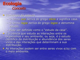6
Ecologia
Conceito
• Etimologia da palavra
– O termo eco deriva do grego oikos e significa casa.
– O termo logia deriva do grego logos e denomina
estudo.
– Pode ser definido como o “estudo da casa”.
• É a ciência que estuda as interações entre os
organismos e seu ambiente, ou seja, é o estudo
científico da distribuição e abundância dos seres
vivos e das interações que determinam a sua
distribuição.
• As interações podem ser entre seres vivos e/ou com
o meio ambiente.
 