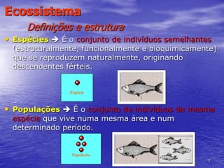 7
Ecossistema
Definições e estrutura
• Espécies  É o conjunto de indivíduos semelhantes
(estruturalmente, funcionalmente e bioquimicamente)
que se reproduzem naturalmente, originando
descendentes férteis.
• Populações  É o conjunto de indivíduos de mesma
espécie que vive numa mesma área e num
determinado período.
Espécie
População
 