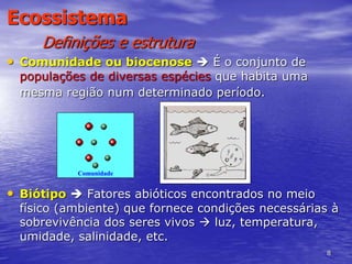 8
Ecossistema
Definições e estrutura
• Comunidade ou biocenose  É o conjunto de
populações de diversas espécies que habita uma
mesma região num determinado período.
• Biótipo  Fatores abióticos encontrados no meio
físico (ambiente) que fornece condições necessárias à
sobrevivência dos seres vivos  luz, temperatura,
umidade, salinidade, etc.
Comunidade
 