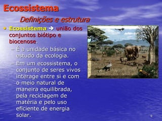 9
Ecossistema
Definições e estrutura
• Ecossistema  união dos
conjuntos biótipo e
biocenose.
– É a unidade básica no
estudo da ecologia.
– Em um ecossistema, o
conjunto de seres vivos
interage entre si e com
o meio natural de
maneira equilibrada,
pela reciclagem de
matéria e pelo uso
eficiente de energia
solar.
 