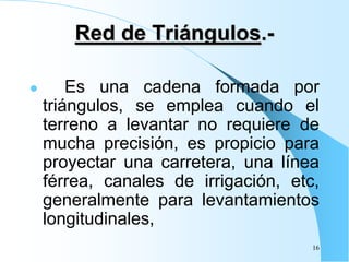 Red de Triángulos.-
 Es una cadena formada por
triángulos, se emplea cuando el
terreno a levantar no requiere de
mucha precisión, es propicio para
proyectar una carretera, una línea
férrea, canales de irrigación, etc,
generalmente para levantamientos
longitudinales,
16
 