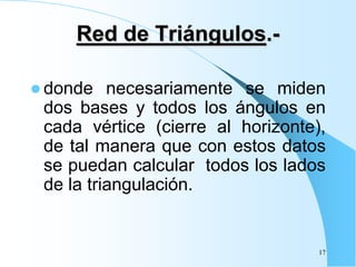Red de Triángulos.-
 donde necesariamente se miden
dos bases y todos los ángulos en
cada vértice (cierre al horizonte),
de tal manera que con estos datos
se puedan calcular todos los lados
de la triangulación.
17
 